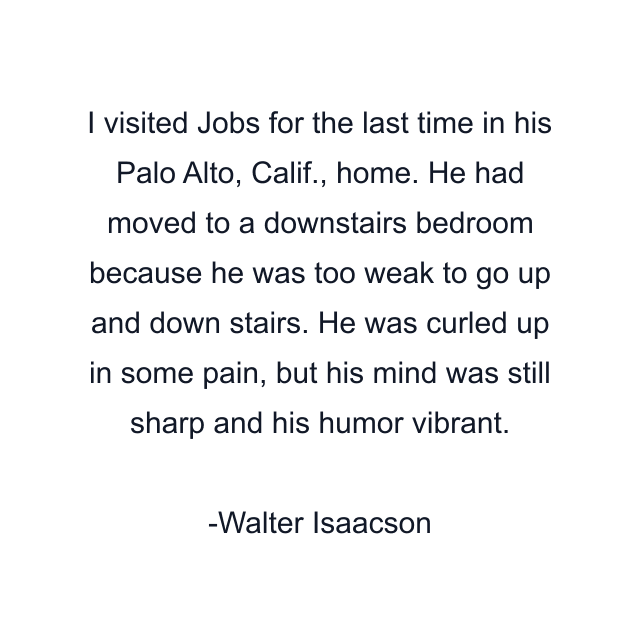 I visited Jobs for the last time in his Palo Alto, Calif., home. He had moved to a downstairs bedroom because he was too weak to go up and down stairs. He was curled up in some pain, but his mind was still sharp and his humor vibrant.