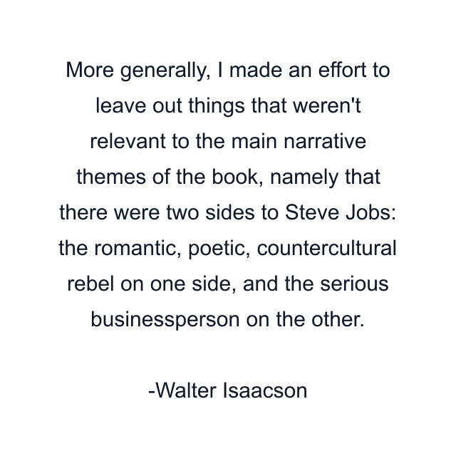 More generally, I made an effort to leave out things that weren't relevant to the main narrative themes of the book, namely that there were two sides to Steve Jobs: the romantic, poetic, countercultural rebel on one side, and the serious businessperson on the other.