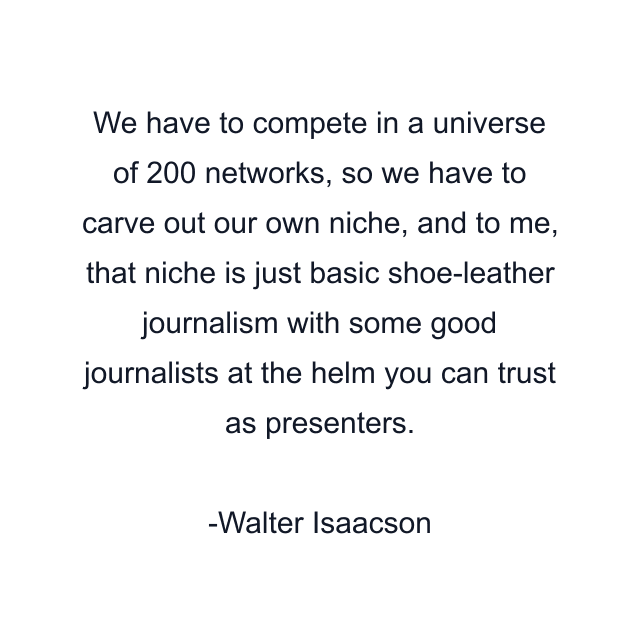 We have to compete in a universe of 200 networks, so we have to carve out our own niche, and to me, that niche is just basic shoe-leather journalism with some good journalists at the helm you can trust as presenters.