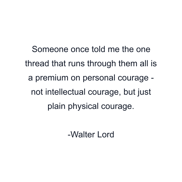 Someone once told me the one thread that runs through them all is a premium on personal courage - not intellectual courage, but just plain physical courage.