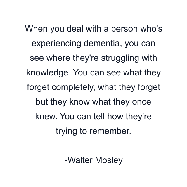 When you deal with a person who's experiencing dementia, you can see where they're struggling with knowledge. You can see what they forget completely, what they forget but they know what they once knew. You can tell how they're trying to remember.