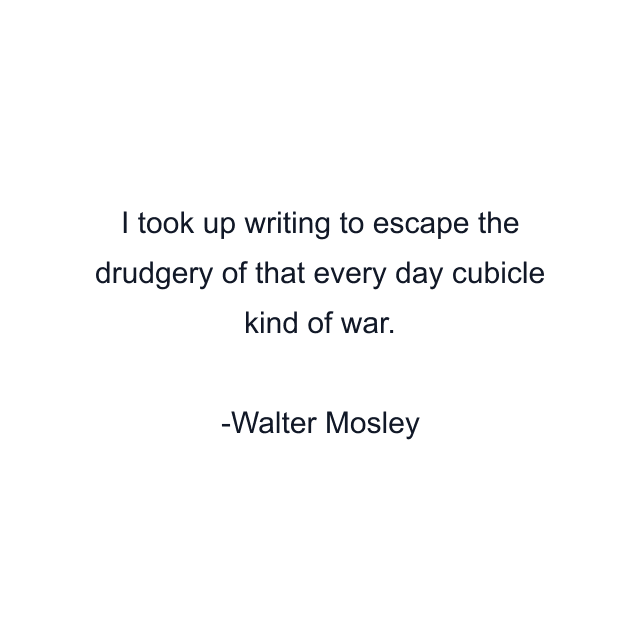 I took up writing to escape the drudgery of that every day cubicle kind of war.