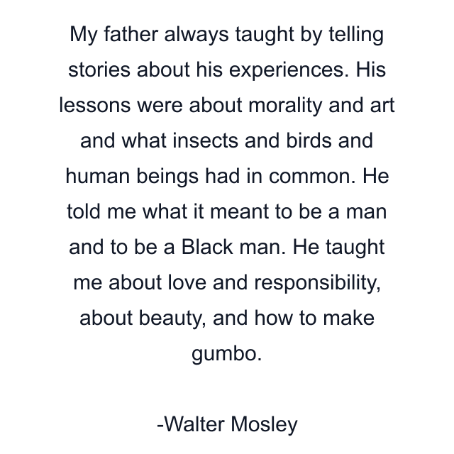 My father always taught by telling stories about his experiences. His lessons were about morality and art and what insects and birds and human beings had in common. He told me what it meant to be a man and to be a Black man. He taught me about love and responsibility, about beauty, and how to make gumbo.