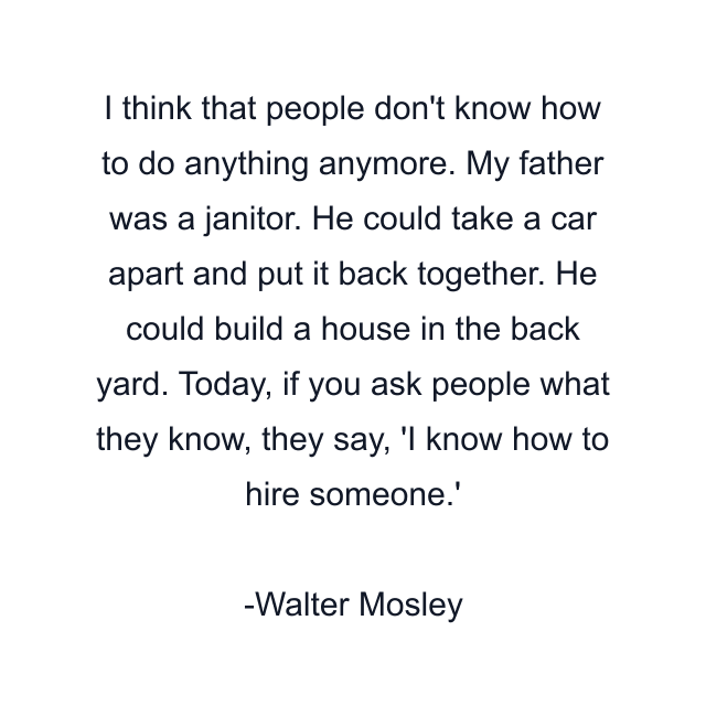 I think that people don't know how to do anything anymore. My father was a janitor. He could take a car apart and put it back together. He could build a house in the back yard. Today, if you ask people what they know, they say, 'I know how to hire someone.'