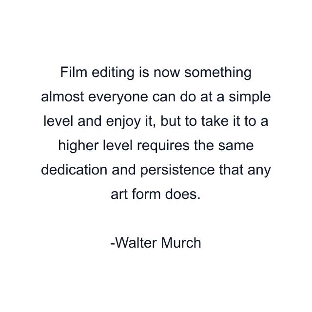 Film editing is now something almost everyone can do at a simple level and enjoy it, but to take it to a higher level requires the same dedication and persistence that any art form does.