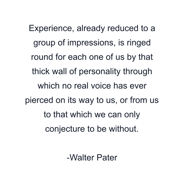 Experience, already reduced to a group of impressions, is ringed round for each one of us by that thick wall of personality through which no real voice has ever pierced on its way to us, or from us to that which we can only conjecture to be without.