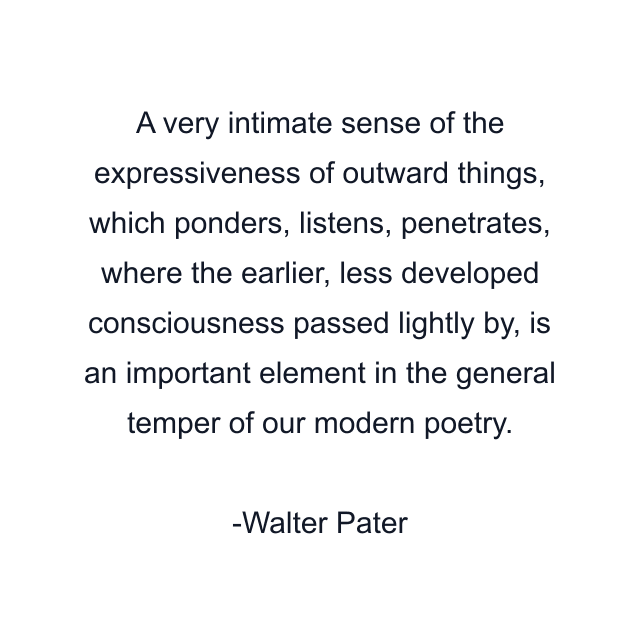 A very intimate sense of the expressiveness of outward things, which ponders, listens, penetrates, where the earlier, less developed consciousness passed lightly by, is an important element in the general temper of our modern poetry.