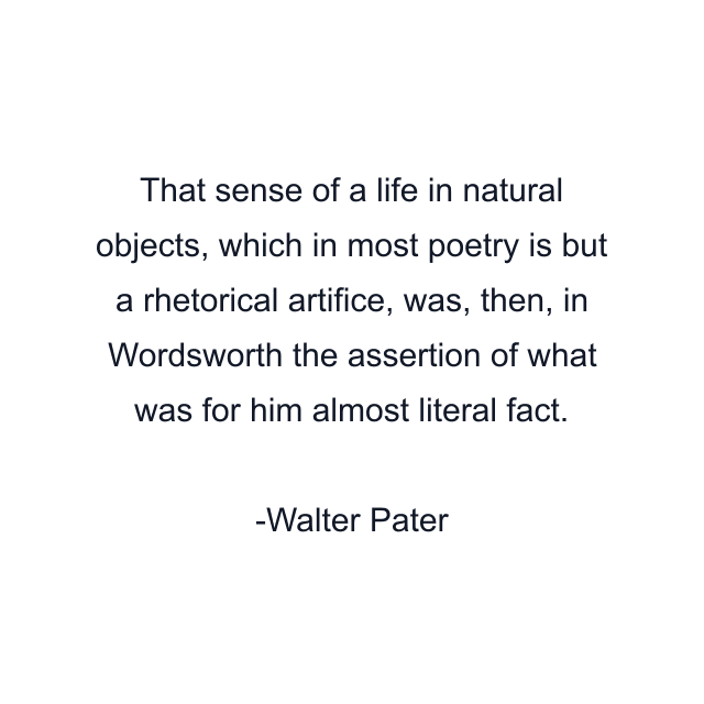 That sense of a life in natural objects, which in most poetry is but a rhetorical artifice, was, then, in Wordsworth the assertion of what was for him almost literal fact.