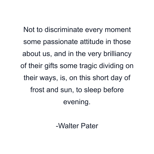 Not to discriminate every moment some passionate attitude in those about us, and in the very brilliancy of their gifts some tragic dividing on their ways, is, on this short day of frost and sun, to sleep before evening.