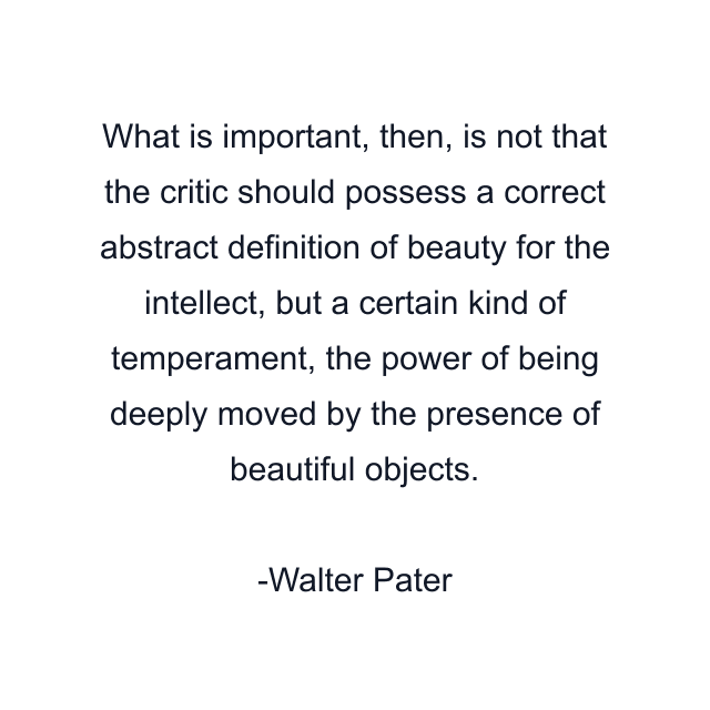 What is important, then, is not that the critic should possess a correct abstract definition of beauty for the intellect, but a certain kind of temperament, the power of being deeply moved by the presence of beautiful objects.