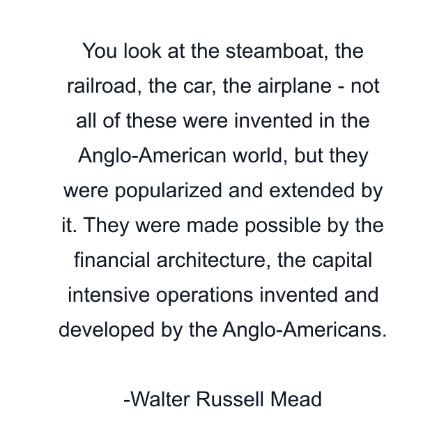 You look at the steamboat, the railroad, the car, the airplane - not all of these were invented in the Anglo-American world, but they were popularized and extended by it. They were made possible by the financial architecture, the capital intensive operations invented and developed by the Anglo-Americans.