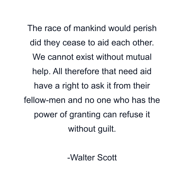 The race of mankind would perish did they cease to aid each other. We cannot exist without mutual help. All therefore that need aid have a right to ask it from their fellow-men and no one who has the power of granting can refuse it without guilt.