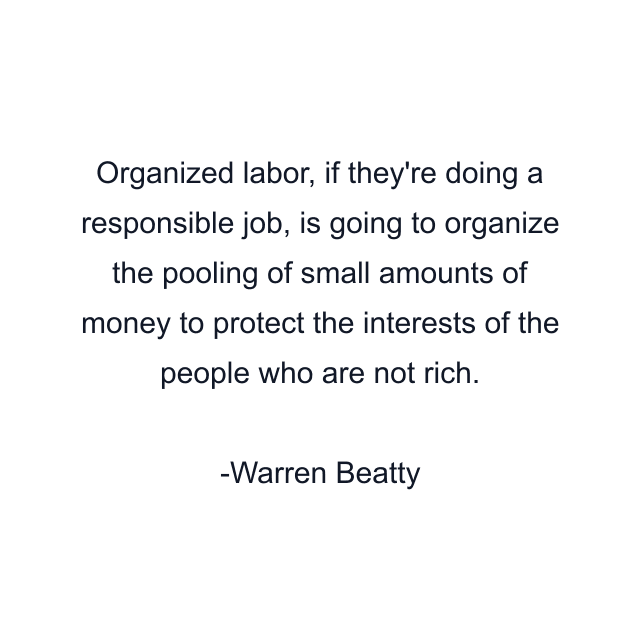 Organized labor, if they're doing a responsible job, is going to organize the pooling of small amounts of money to protect the interests of the people who are not rich.