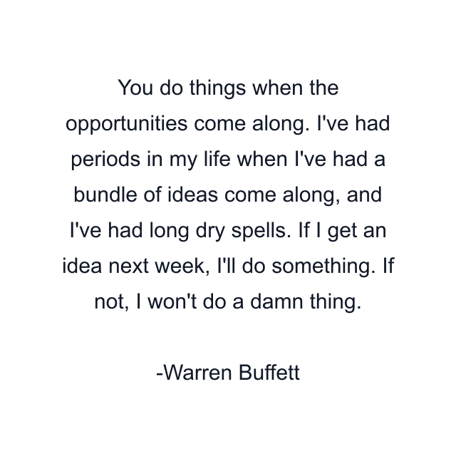 You do things when the opportunities come along. I've had periods in my life when I've had a bundle of ideas come along, and I've had long dry spells. If I get an idea next week, I'll do something. If not, I won't do a damn thing.