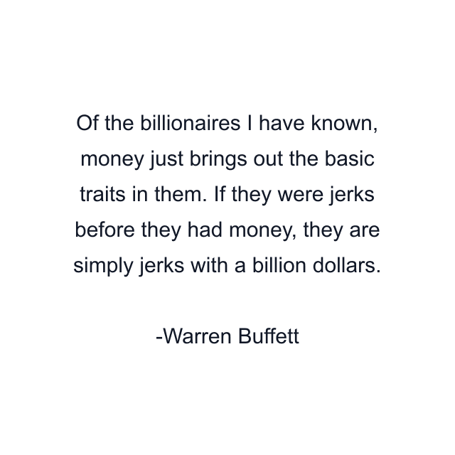 Of the billionaires I have known, money just brings out the basic traits in them. If they were jerks before they had money, they are simply jerks with a billion dollars.