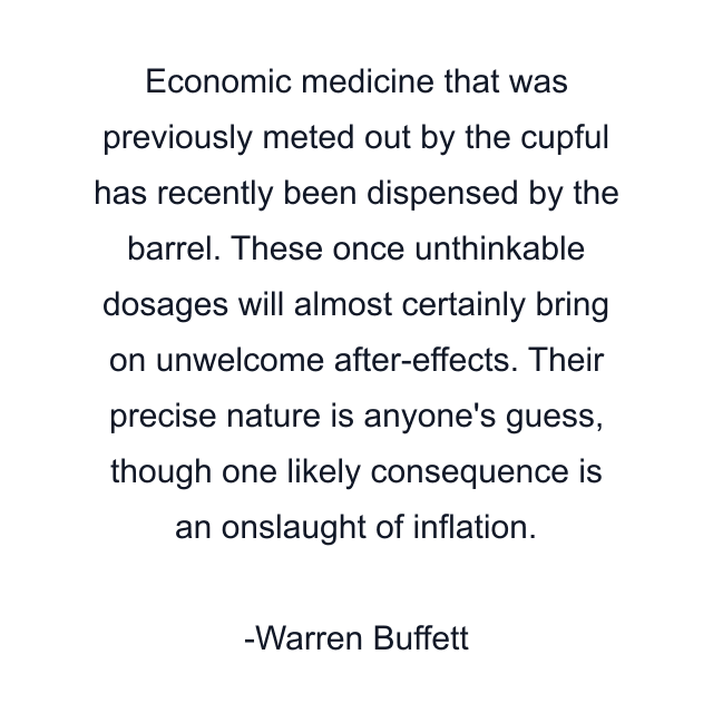 Economic medicine that was previously meted out by the cupful has recently been dispensed by the barrel. These once unthinkable dosages will almost certainly bring on unwelcome after-effects. Their precise nature is anyone's guess, though one likely consequence is an onslaught of inflation.