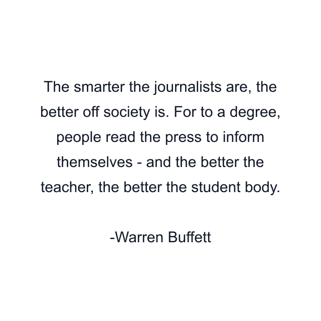 The smarter the journalists are, the better off society is. For to a degree, people read the press to inform themselves - and the better the teacher, the better the student body.