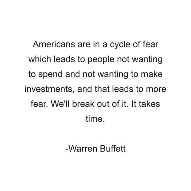 Americans are in a cycle of fear which leads to people not wanting to spend and not wanting to make investments, and that leads to more fear. We'll break out of it. It takes time.