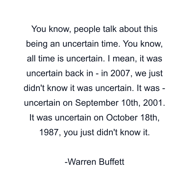 You know, people talk about this being an uncertain time. You know, all time is uncertain. I mean, it was uncertain back in - in 2007, we just didn't know it was uncertain. It was - uncertain on September 10th, 2001. It was uncertain on October 18th, 1987, you just didn't know it.