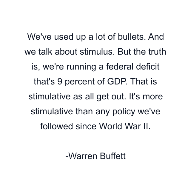 We've used up a lot of bullets. And we talk about stimulus. But the truth is, we're running a federal deficit that's 9 percent of GDP. That is stimulative as all get out. It's more stimulative than any policy we've followed since World War II.