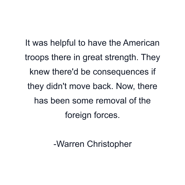 It was helpful to have the American troops there in great strength. They knew there'd be consequences if they didn't move back. Now, there has been some removal of the foreign forces.