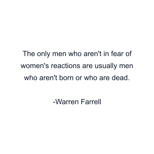 The only men who aren't in fear of women's reactions are usually men who aren't born or who are dead.