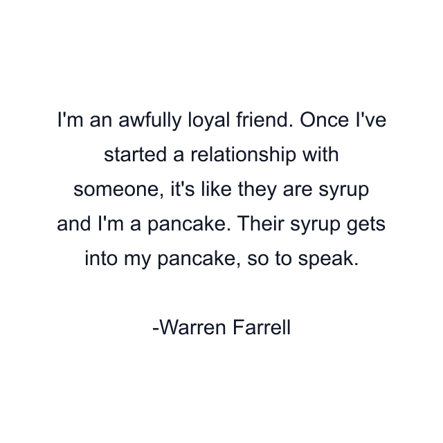 I'm an awfully loyal friend. Once I've started a relationship with someone, it's like they are syrup and I'm a pancake. Their syrup gets into my pancake, so to speak.