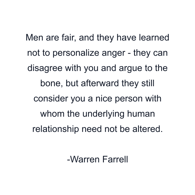 Men are fair, and they have learned not to personalize anger - they can disagree with you and argue to the bone, but afterward they still consider you a nice person with whom the underlying human relationship need not be altered.