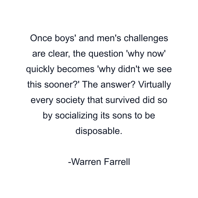 Once boys' and men's challenges are clear, the question 'why now' quickly becomes 'why didn't we see this sooner?' The answer? Virtually every society that survived did so by socializing its sons to be disposable.