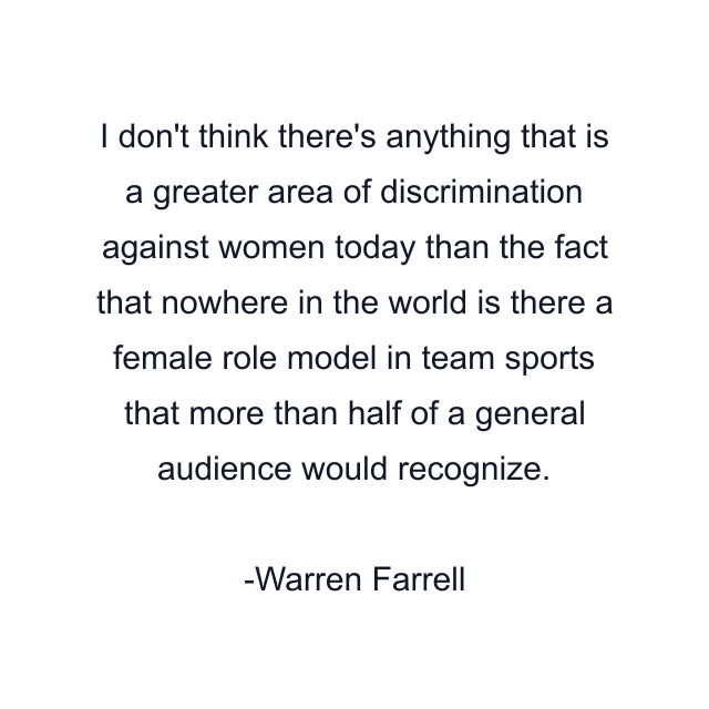 I don't think there's anything that is a greater area of discrimination against women today than the fact that nowhere in the world is there a female role model in team sports that more than half of a general audience would recognize.