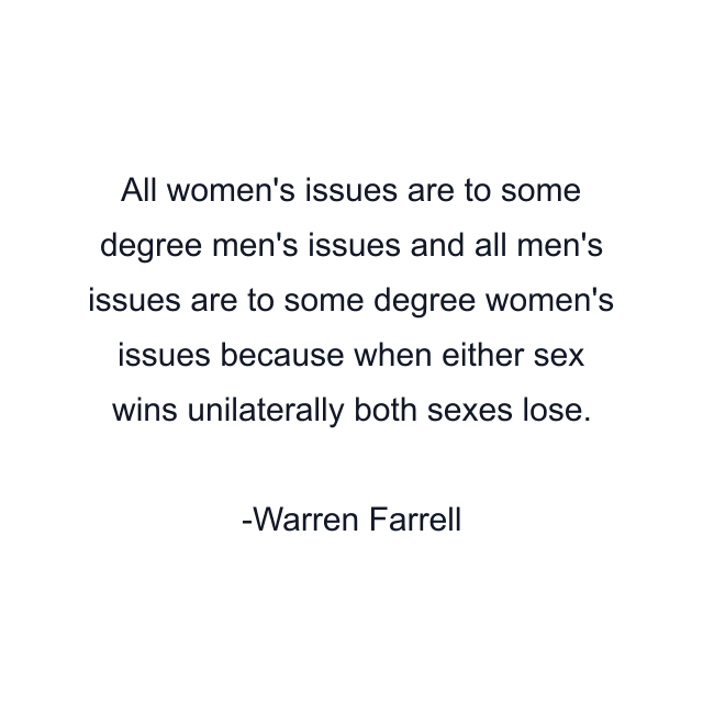 All women's issues are to some degree men's issues and all men's issues are to some degree women's issues because when either sex wins unilaterally both sexes lose.