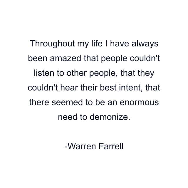 Throughout my life I have always been amazed that people couldn't listen to other people, that they couldn't hear their best intent, that there seemed to be an enormous need to demonize.