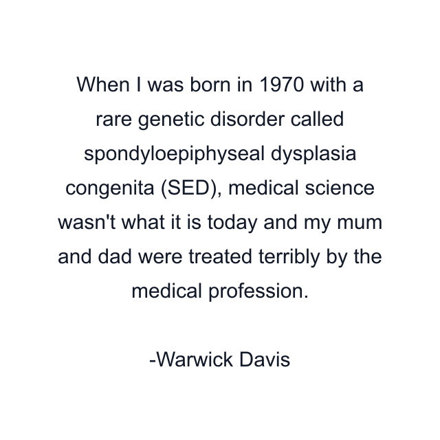 When I was born in 1970 with a rare genetic disorder called spondyloepiphyseal dysplasia congenita (SED), medical science wasn't what it is today and my mum and dad were treated terribly by the medical profession.