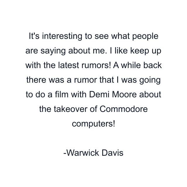 It's interesting to see what people are saying about me. I like keep up with the latest rumors! A while back there was a rumor that I was going to do a film with Demi Moore about the takeover of Commodore computers!