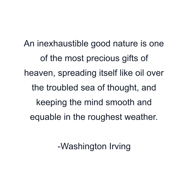 An inexhaustible good nature is one of the most precious gifts of heaven, spreading itself like oil over the troubled sea of thought, and keeping the mind smooth and equable in the roughest weather.