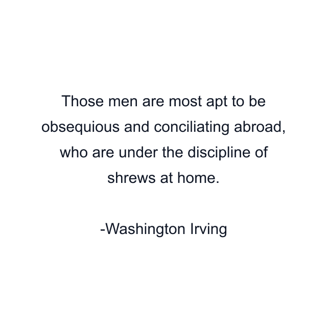 Those men are most apt to be obsequious and conciliating abroad, who are under the discipline of shrews at home.