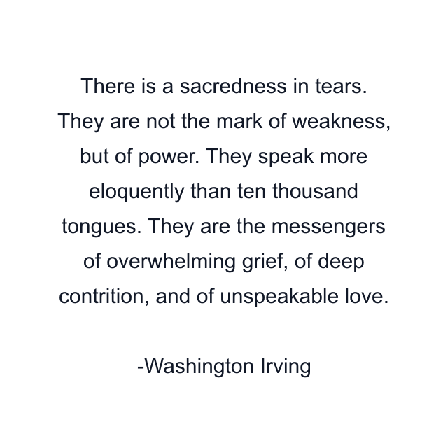 There is a sacredness in tears. They are not the mark of weakness, but of power. They speak more eloquently than ten thousand tongues. They are the messengers of overwhelming grief, of deep contrition, and of unspeakable love.