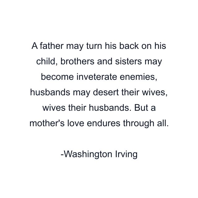 A father may turn his back on his child, brothers and sisters may become inveterate enemies, husbands may desert their wives, wives their husbands. But a mother's love endures through all.