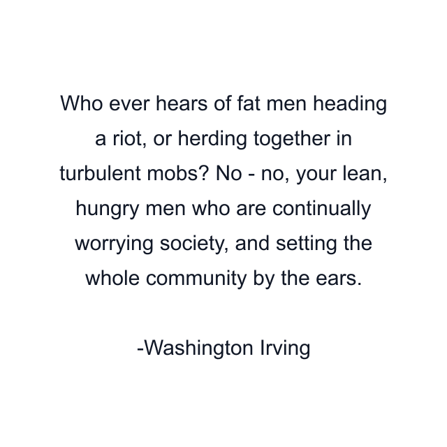 Who ever hears of fat men heading a riot, or herding together in turbulent mobs? No - no, your lean, hungry men who are continually worrying society, and setting the whole community by the ears.