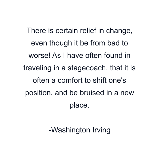 There is certain relief in change, even though it be from bad to worse! As I have often found in traveling in a stagecoach, that it is often a comfort to shift one's position, and be bruised in a new place.