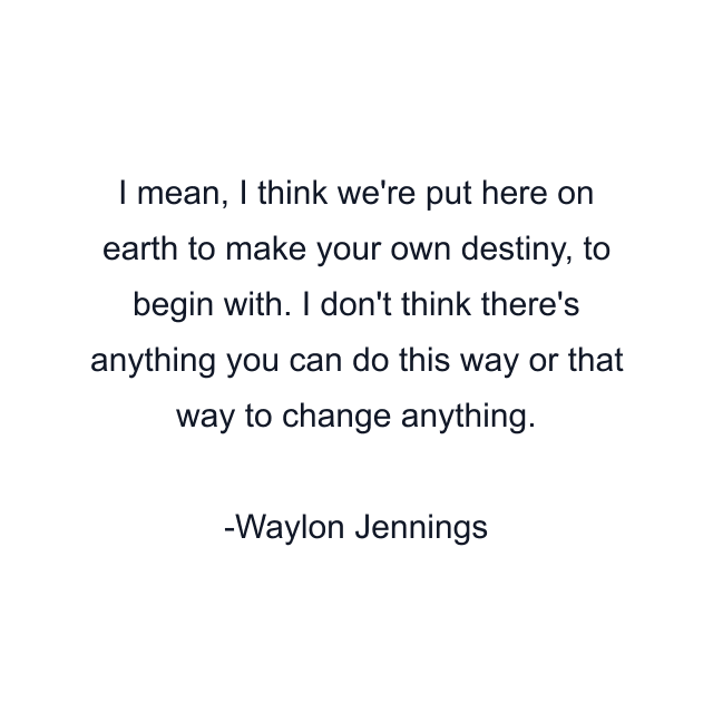 I mean, I think we're put here on earth to make your own destiny, to begin with. I don't think there's anything you can do this way or that way to change anything.