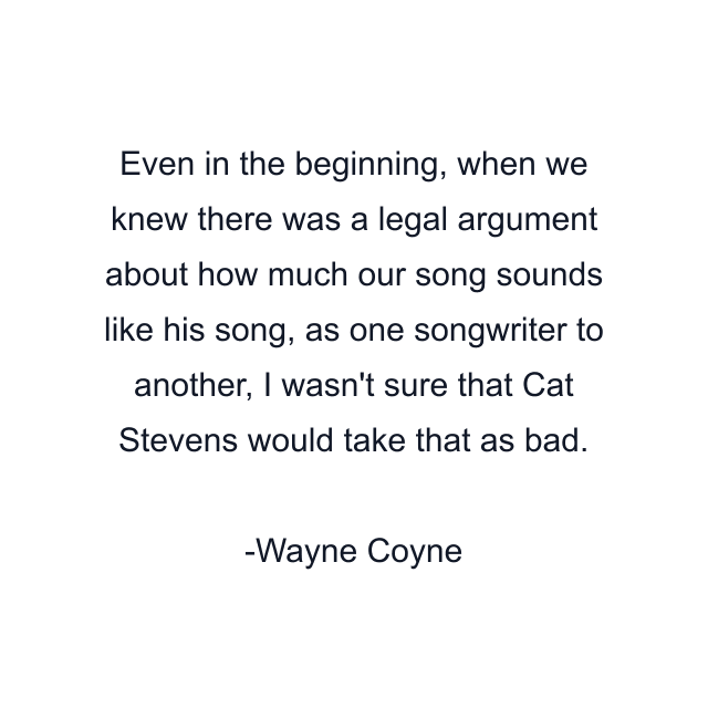 Even in the beginning, when we knew there was a legal argument about how much our song sounds like his song, as one songwriter to another, I wasn't sure that Cat Stevens would take that as bad.