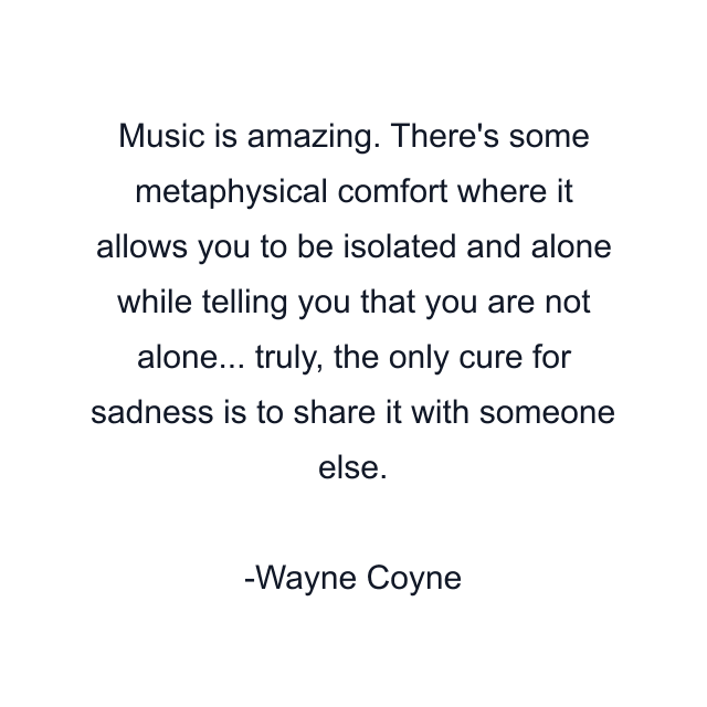 Music is amazing. There's some metaphysical comfort where it allows you to be isolated and alone while telling you that you are not alone... truly, the only cure for sadness is to share it with someone else.