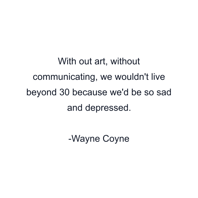 With out art, without communicating, we wouldn't live beyond 30 because we'd be so sad and depressed.