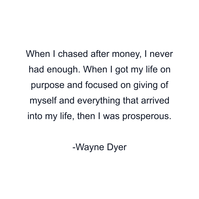 When I chased after money, I never had enough. When I got my life on purpose and focused on giving of myself and everything that arrived into my life, then I was prosperous.