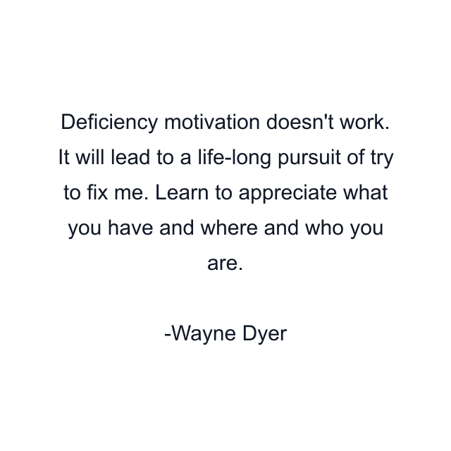 Deficiency motivation doesn't work. It will lead to a life-long pursuit of try to fix me. Learn to appreciate what you have and where and who you are.