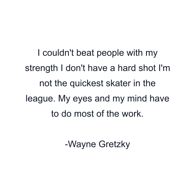 I couldn't beat people with my strength I don't have a hard shot I'm not the quickest skater in the league. My eyes and my mind have to do most of the work.