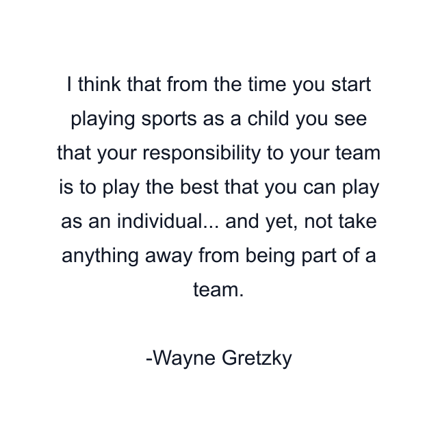 I think that from the time you start playing sports as a child you see that your responsibility to your team is to play the best that you can play as an individual... and yet, not take anything away from being part of a team.