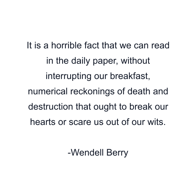 It is a horrible fact that we can read in the daily paper, without interrupting our breakfast, numerical reckonings of death and destruction that ought to break our hearts or scare us out of our wits.