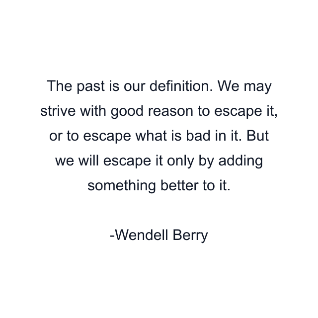 The past is our definition. We may strive with good reason to escape it, or to escape what is bad in it. But we will escape it only by adding something better to it.